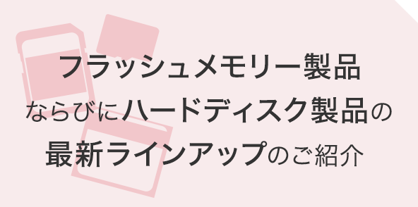 フラッシュメモリー製品ならびにハードディスク製品の最新ラインアップのご紹介